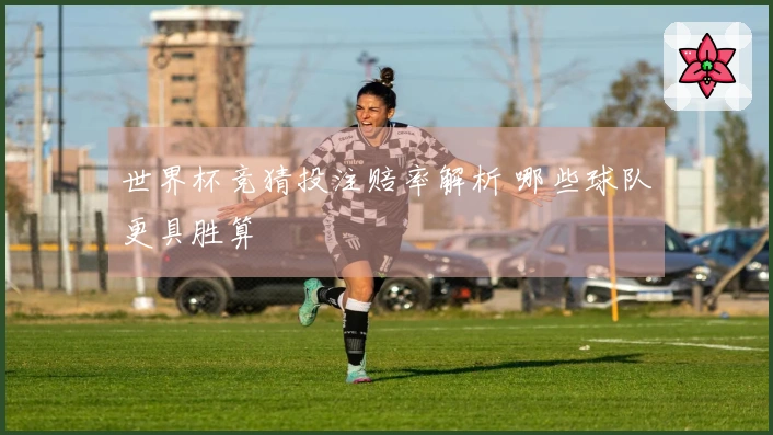 世界杯竞猜投注赔率解析 哪些球队更具胜算